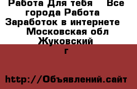 Работа Для тебя  - Все города Работа » Заработок в интернете   . Московская обл.,Жуковский г.